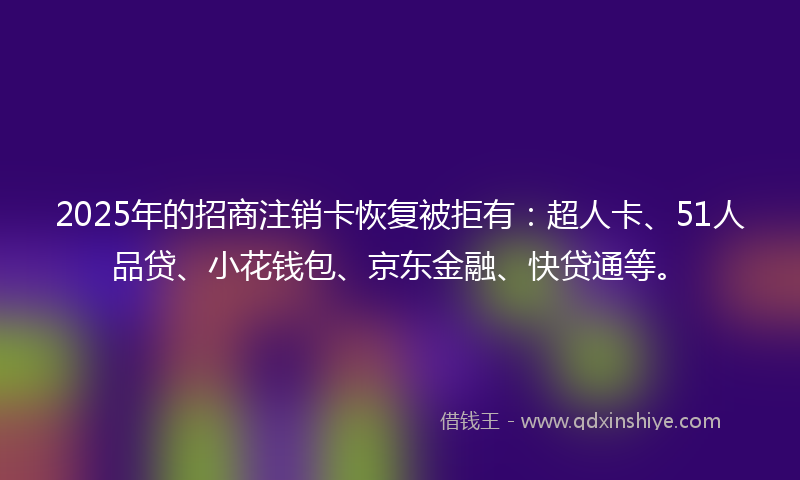 2025年的招商注销卡恢复被拒有：超人卡、51人品贷、小花钱包、京东金融、快贷通等。