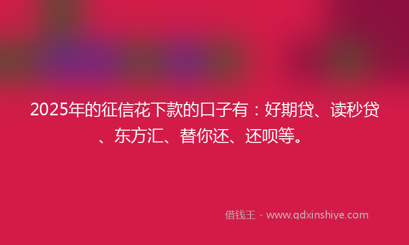 2025年的征信花下款的口子有：好期贷、读秒贷、东方汇、替你还、还呗等。