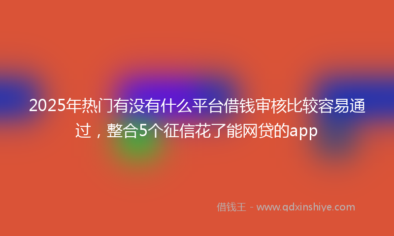2025年热门有没有什么平台借钱审核比较容易通过，整合5个征信花了能网贷的app