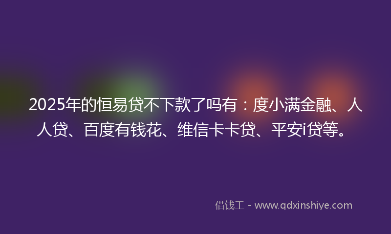 2025年的恒易贷不下款了吗有：度小满金融、人人贷、百度有钱花、维信卡卡贷、平安i贷等。