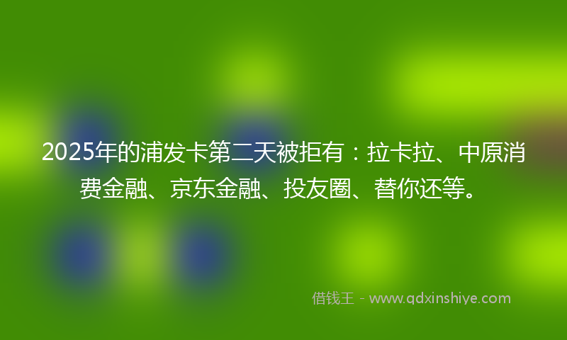 2025年的浦发卡第二天被拒有：拉卡拉、中原消费金融、京东金融、投友圈、替你还等。