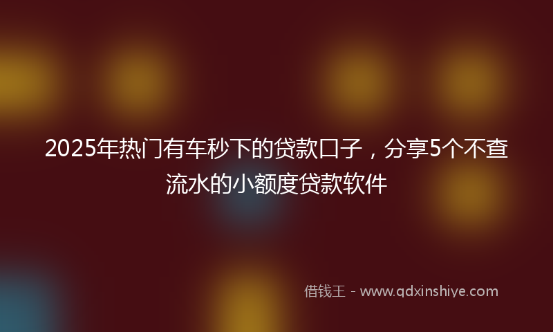 2025年热门有车秒下的贷款口子，分享5个不查流水的小额度贷款软件