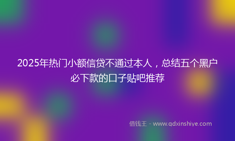 2025年热门小额信贷不通过本人，总结五个黑户必下款的口子贴吧推荐
