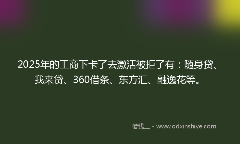 2025年的工商下卡了去激活被拒了有：随身贷、我来贷、360借条、东方汇、融逸花等。