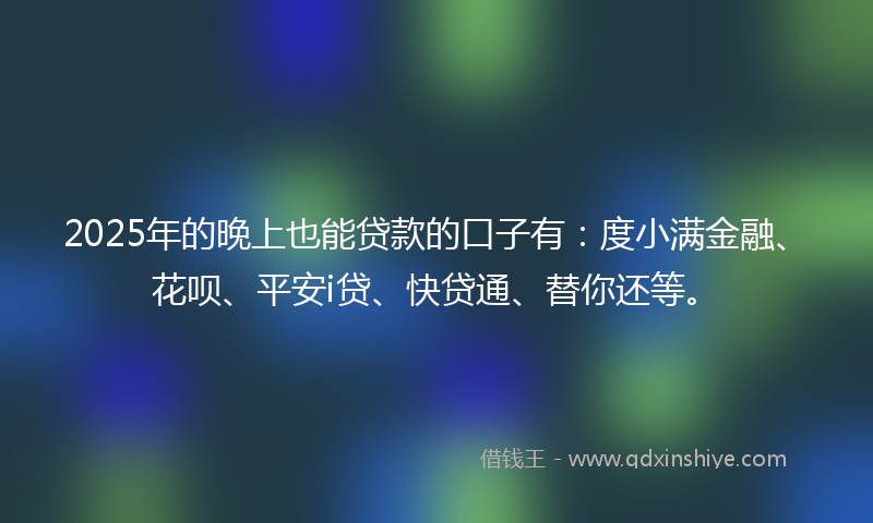 2025年的晚上也能贷款的口子有：度小满金融、花呗、平安i贷、快贷通、替你还等。