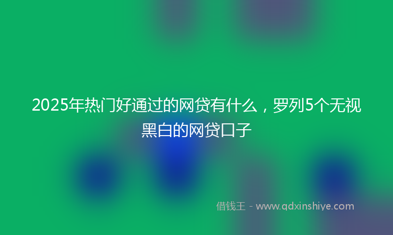 2025年热门好通过的网贷有什么，罗列5个无视黑白的网贷口子