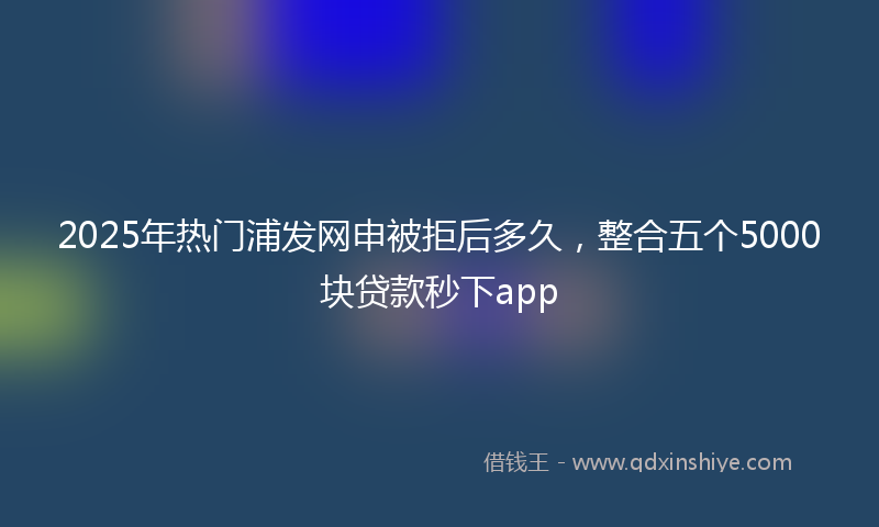 2025年热门浦发网申被拒后多久，整合五个5000块贷款秒下app