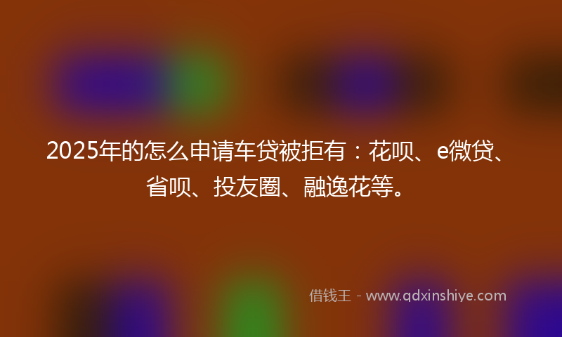 2025年的怎么申请车贷被拒有：花呗、e微贷、省呗、投友圈、融逸花等。