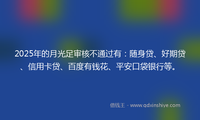 2025年的月光足审核不通过有：随身贷、好期贷、信用卡贷、百度有钱花、平安口袋银行等。