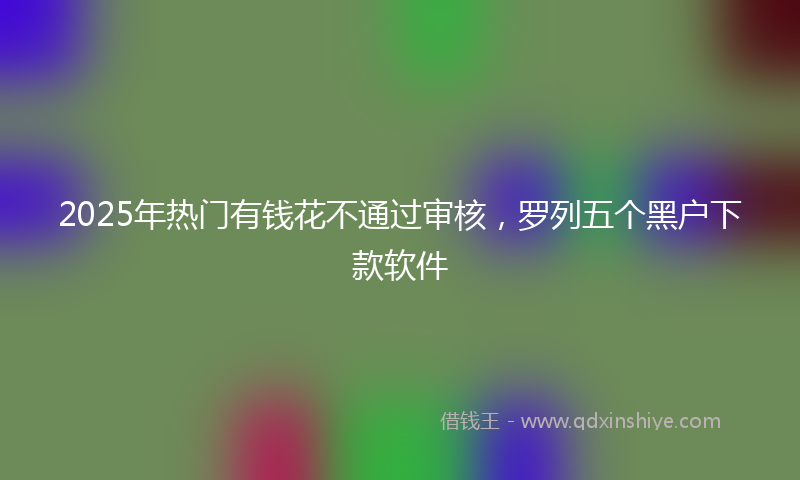 2025年热门有钱花不通过审核，罗列五个黑户下款软件