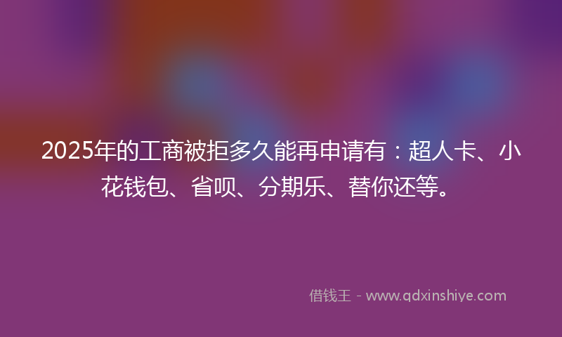 2025年的工商被拒多久能再申请有：超人卡、小花钱包、省呗、分期乐、替你还等。