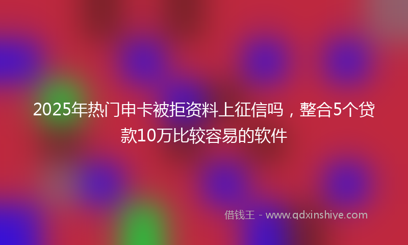 2025年热门申卡被拒资料上征信吗，整合5个贷款10万比较容易的软件