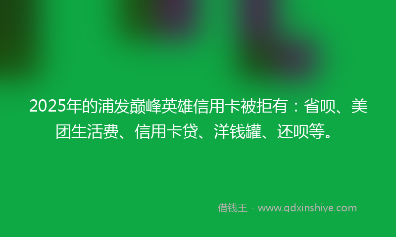2025年的浦发巅峰英雄信用卡被拒有：省呗、美团生活费、信用卡贷、洋钱罐、还呗等。