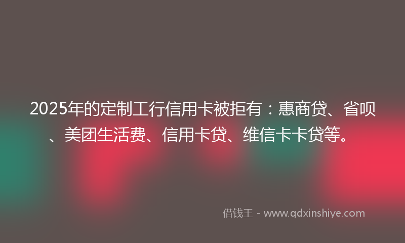 2025年的定制工行信用卡被拒有：惠商贷、省呗、美团生活费、信用卡贷、维信卡卡贷等。