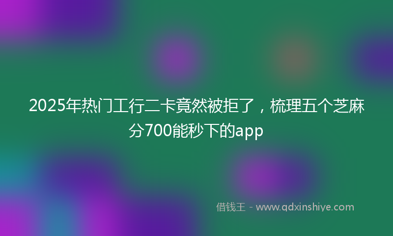 2025年热门工行二卡竟然被拒了，梳理五个芝麻分700能秒下的app