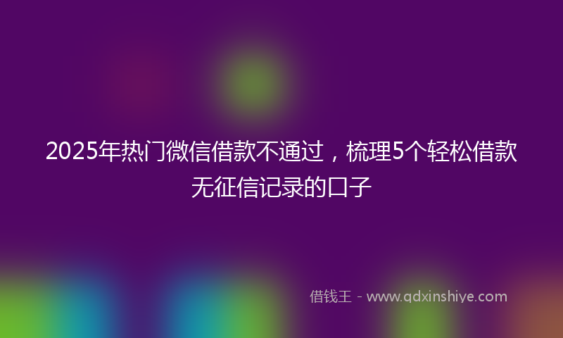 2025年热门微信借款不通过，梳理5个轻松借款无征信记录的口子