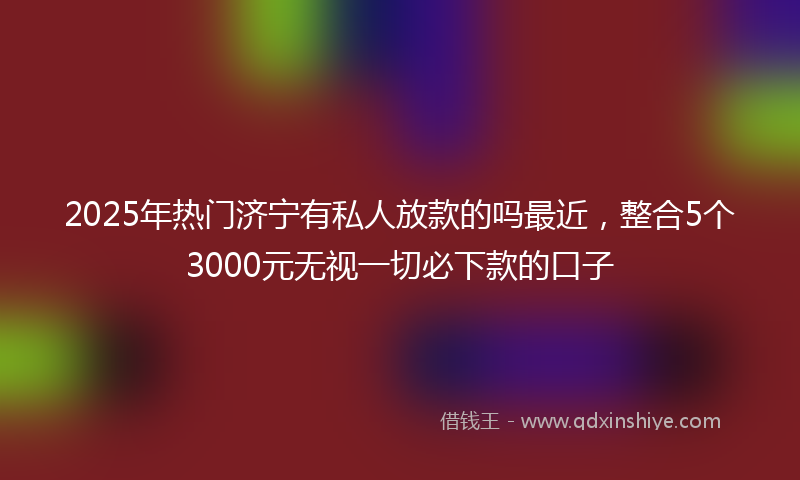 2025年热门济宁有私人放款的吗最近，整合5个3000元无视一切必下款的口子
