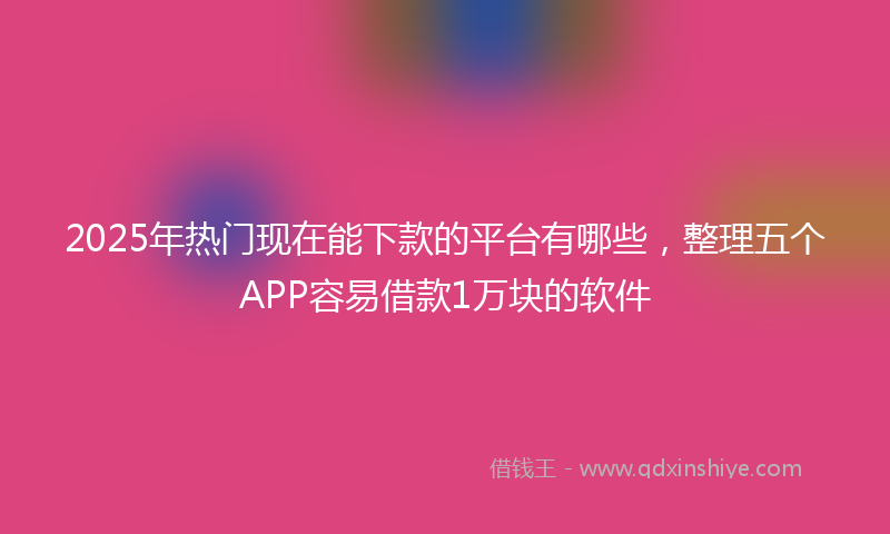2025年热门现在能下款的平台有哪些，整理五个APP容易借款1万块的软件