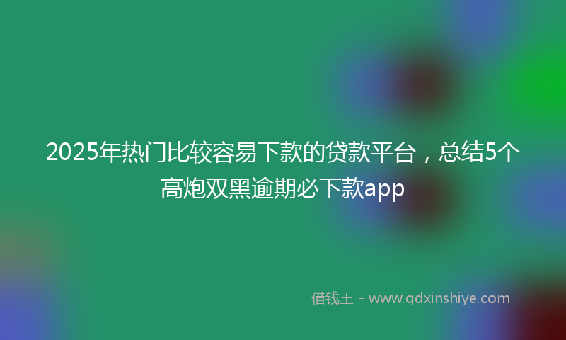 2025年热门比较容易下款的贷款平台，总结5个高炮双黑逾期必下款app