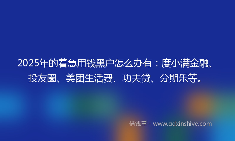2025年的着急用钱黑户怎么办有：度小满金融、投友圈、美团生活费、功夫贷、分期乐等。