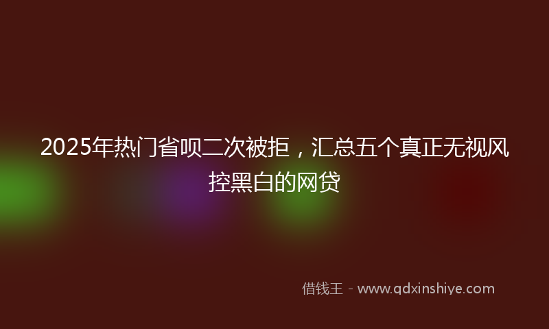 2025年热门省呗二次被拒，汇总五个真正无视风控黑白的网贷