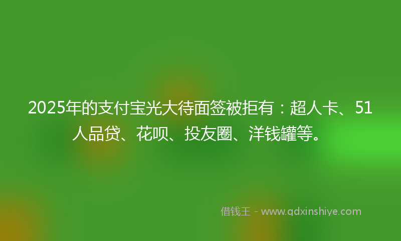 2025年的支付宝光大待面签被拒有：超人卡、51人品贷、花呗、投友圈、洋钱罐等。