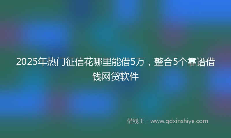 2025年热门征信花哪里能借5万，整合5个靠谱借钱网贷软件