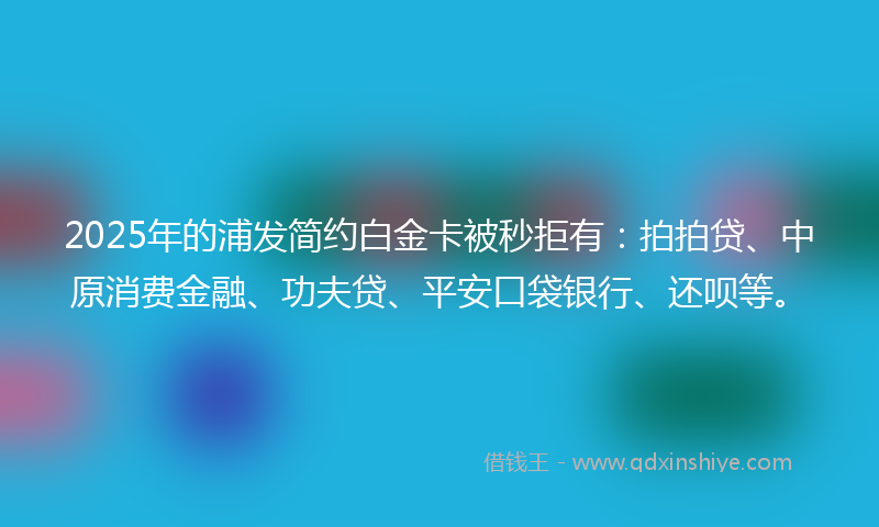 2025年的浦发简约白金卡被秒拒有：拍拍贷、中原消费金融、功夫贷、平安口袋银行、还呗等。