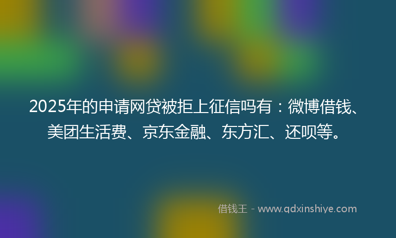 2025年的申请网贷被拒上征信吗有：微博借钱、美团生活费、京东金融、东方汇、还呗等。