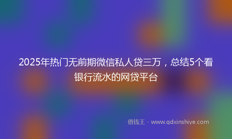 2025年热门无前期微信私人贷三万，总结5个看银行流水的网贷平台