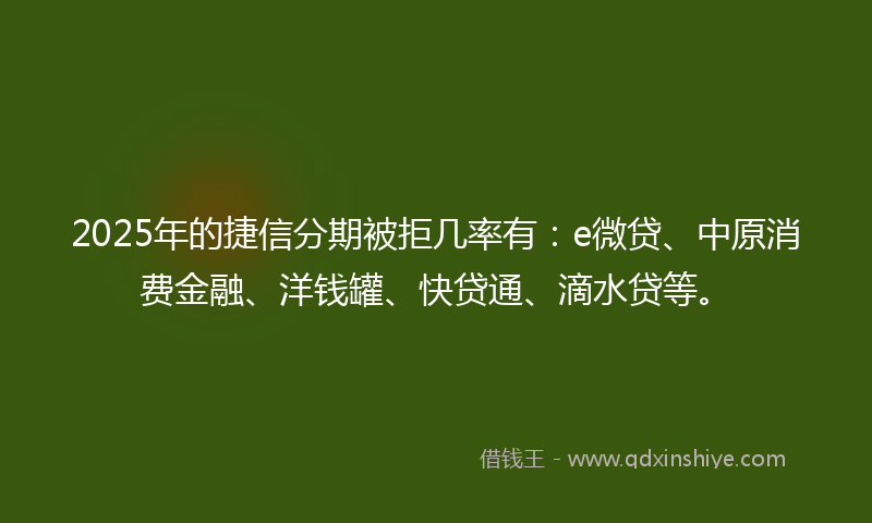 2025年的捷信分期被拒几率有：e微贷、中原消费金融、洋钱罐、快贷通、滴水贷等。