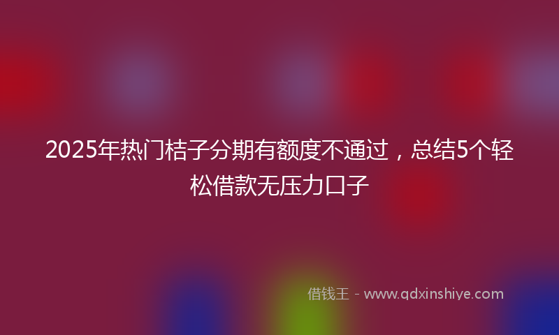 2025年热门桔子分期有额度不通过，总结5个轻松借款无压力口子