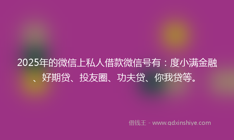 2025年的微信上私人借款微信号有：度小满金融、好期贷、投友圈、功夫贷、你我贷等。