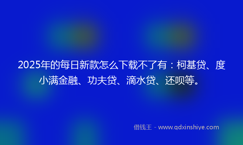 2025年的每日新款怎么下载不了有：柯基贷、度小满金融、功夫贷、滴水贷、还呗等。