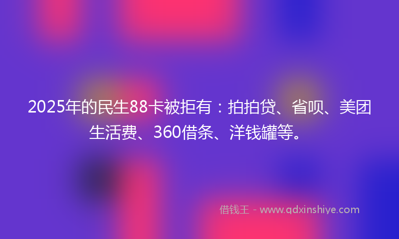 2025年的民生88卡被拒有：拍拍贷、省呗、美团生活费、360借条、洋钱罐等。