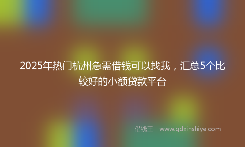 2025年热门杭州急需借钱可以找我，汇总5个比较好的小额贷款平台