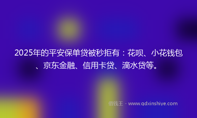 2025年的平安保单贷被秒拒有：花呗、小花钱包、京东金融、信用卡贷、滴水贷等。