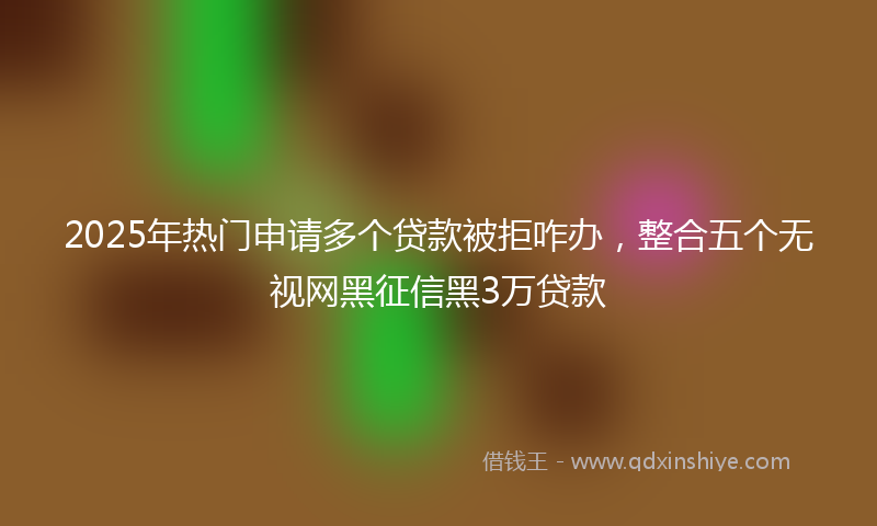 2025年热门申请多个贷款被拒咋办，整合五个无视网黑征信黑3万贷款