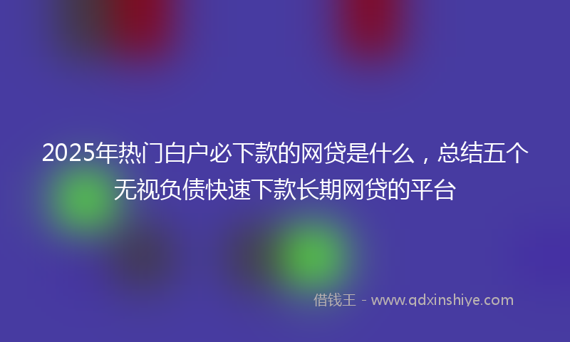 2025年热门白户必下款的网贷是什么，总结五个无视负债快速下款长期网贷的平台