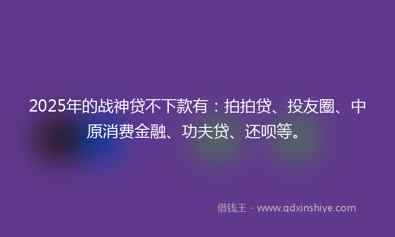 2025年的战神贷不下款有:拍拍贷、投友圈、中原消费金融、功夫贷、还呗等。