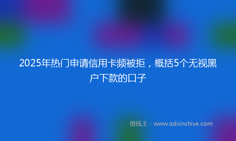 2025年热门申请信用卡频被拒，概括5个无视黑户下款的口子