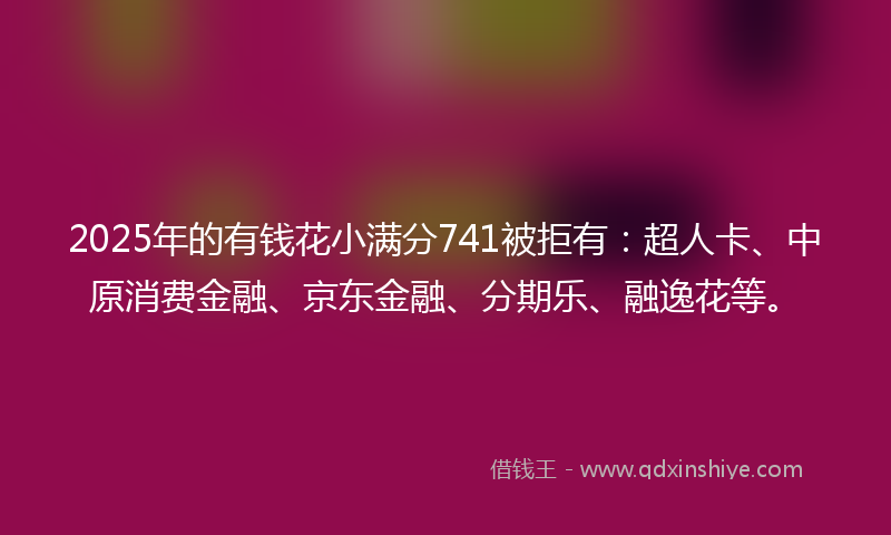 2025年的有钱花小满分741被拒有：超人卡、中原消费金融、京东金融、分期乐、融逸花等。