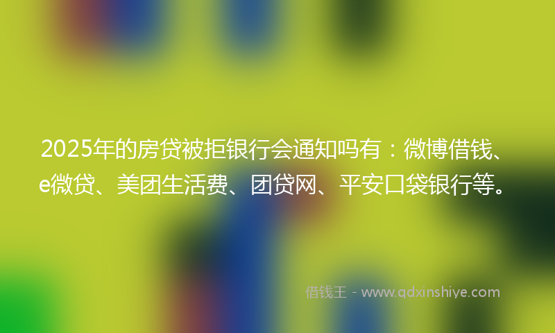 2025年的房贷被拒银行会通知吗有：微博借钱、e微贷、美团生活费、团贷网、平安口袋银行等。