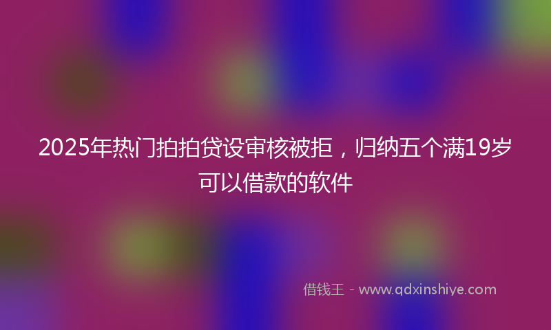 2025年热门拍拍贷设审核被拒，归纳五个满19岁可以借款的软件