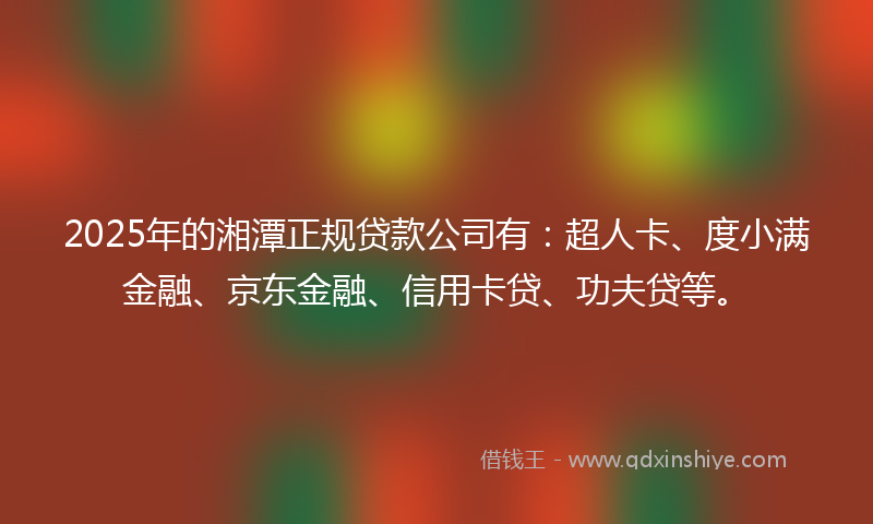 2025年的湘潭正规贷款公司有：超人卡、度小满金融、京东金融、信用卡贷、功夫贷等。