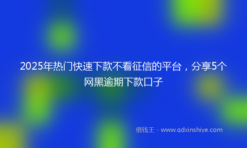 2025年热门快速下款不看征信的平台，分享5个网黑逾期下款口子