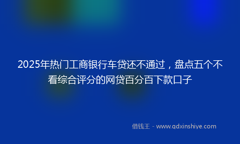 2025年热门工商银行车贷还不通过，盘点五个不看综合评分的网贷百分百下款口子