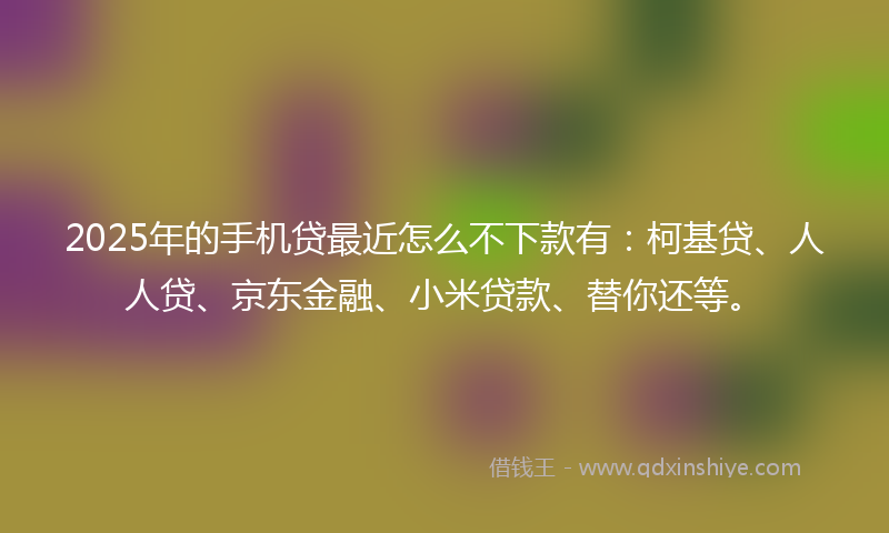 2025年的手机贷最近怎么不下款有：柯基贷、人人贷、京东金融、小米贷款、替你还等。