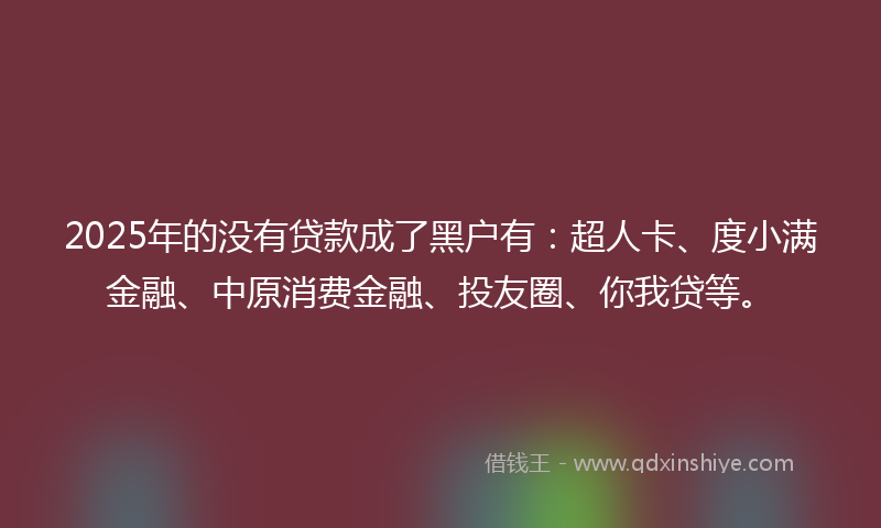 2025年的没有贷款成了黑户有：超人卡、度小满金融、中原消费金融、投友圈、你我贷等。