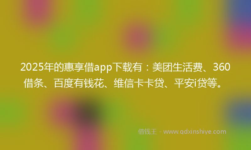2025年的惠享借app下载有：美团生活费、360借条、百度有钱花、维信卡卡贷、平安i贷等。